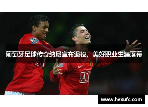 葡萄牙足球传奇纳尼宣布退役，美好职业生涯落幕